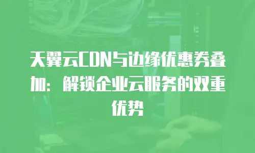 天翼云CDN与边缘优惠券叠加：解锁企业云服务的双重优势