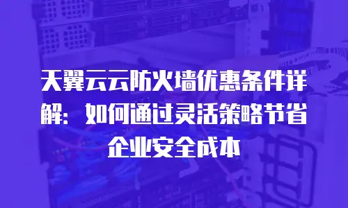 天翼云云防火墙优惠条件详解：如何通过灵活策略节省企业安全成本