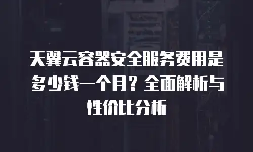 天翼云容器安全服务费用是多少钱一个月？全面解析与性价比分析