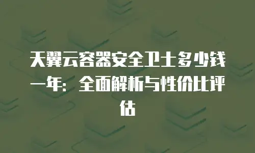 天翼云容器安全卫士多少钱一年：全面解析与性价比评估
