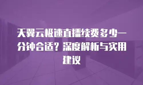 天翼云极速直播续费多少一分钟合适？深度解析与实用建议