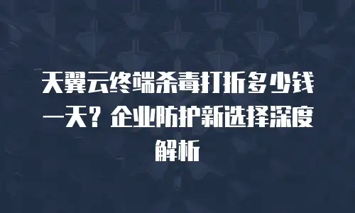 天翼云终端杀毒打折多少钱一天？企业防护新选择深度解析