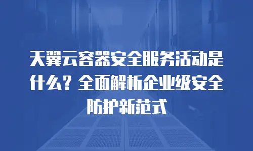 天翼云容器安全服务活动是什么？全面解析企业级安全防护新范式