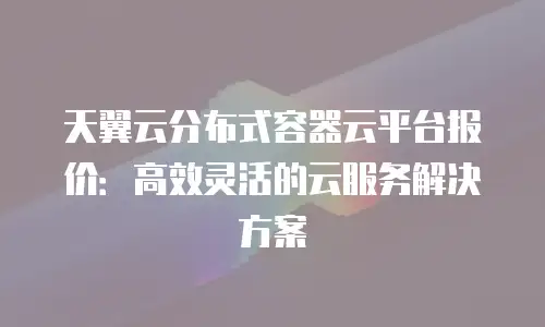 天翼云分布式容器云平台报价：高效灵活的云服务解决方案