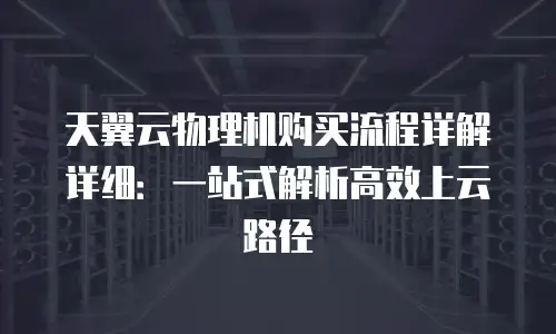 天翼云物理机购买流程详解详细：一站式解析高效上云路径