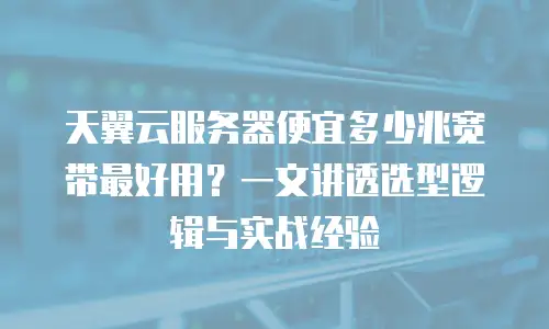 天翼云服务器便宜多少兆宽带最好用？一文讲透选型逻辑与实战经验