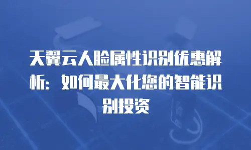 天翼云人脸属性识别优惠解析：如何最大化您的智能识别投资