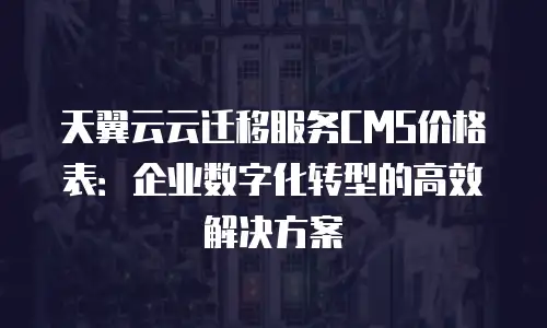 天翼云云迁移服务CMS价格表：企业数字化转型的高效解决方案