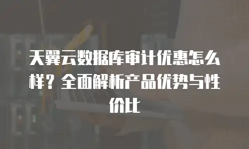 天翼云数据库审计优惠怎么样？全面解析产品优势与性价比