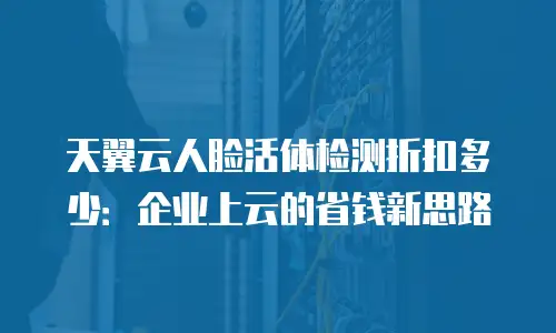 天翼云人脸活体检测折扣多少：企业上云的省钱新思路