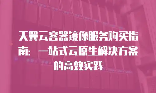 天翼云容器镜像服务购买指南：一站式云原生解决方案的高效实践