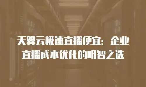天翼云极速直播便宜：企业直播成本优化的明智之选