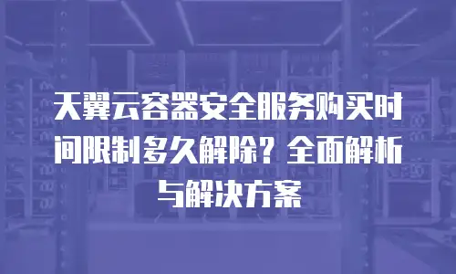 天翼云容器安全服务购买时间限制多久解除？全面解析与解决方案