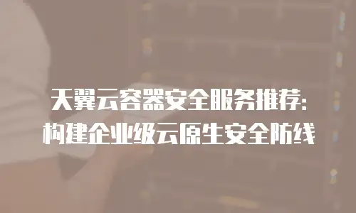 天翼云容器安全服务推荐：构建企业级云原生安全防线