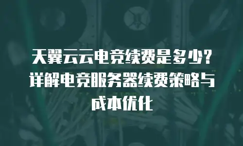 天翼云云电竞续费是多少？详解电竞服务器续费策略与成本优化