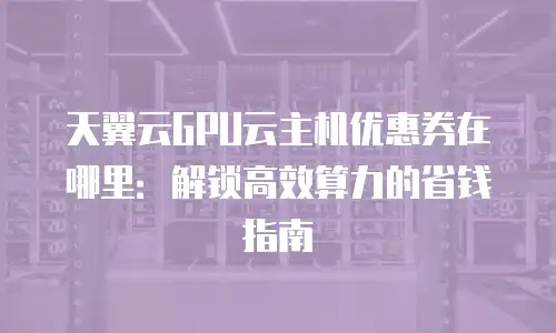 天翼云GPU云主机优惠券在哪里：解锁高效算力的省钱指南