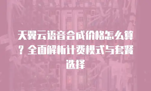 天翼云语音合成价格怎么算？全面解析计费模式与套餐选择