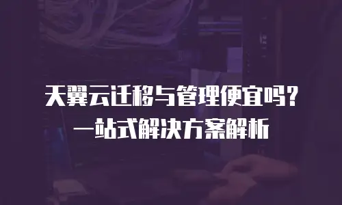 天翼云迁移与管理便宜吗？一站式解决方案解析