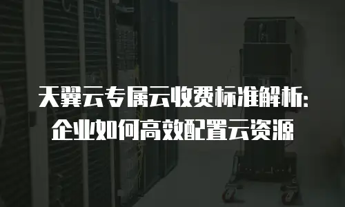 天翼云专属云收费标准解析：企业如何高效配置云资源