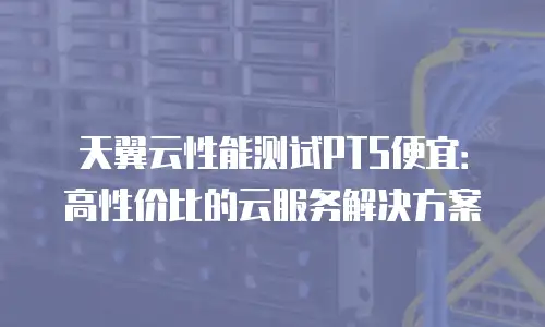 天翼云性能测试PTS便宜：高性价比的云服务解决方案