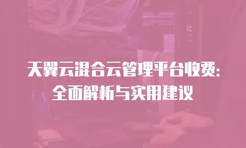 天翼云混合云管理平台收费：全面解析与实用建议