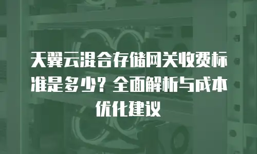 天翼云混合存储网关收费标准是多少？全面解析与成本优化建议