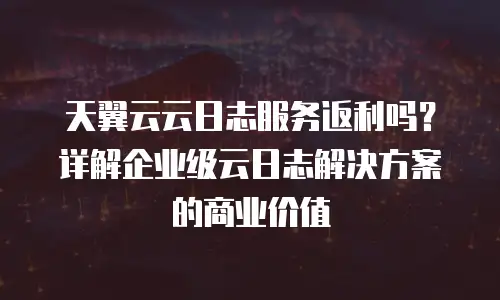 天翼云云日志服务返利吗？详解企业级云日志解决方案的商业价值