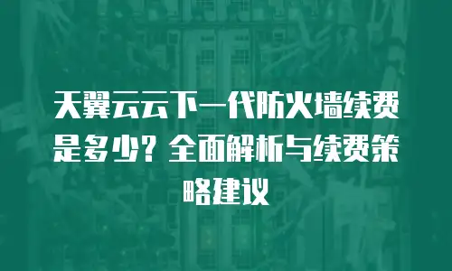 天翼云云下一代防火墙续费是多少？全面解析与续费策略建议