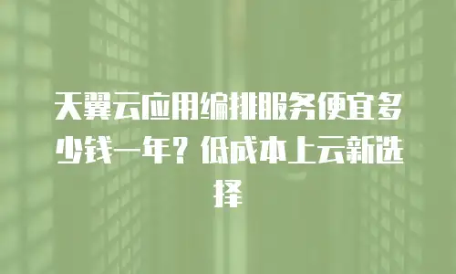 天翼云应用编排服务便宜多少钱一年？低成本上云新选择