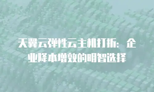 天翼云弹性云主机打折：企业降本增效的明智选择