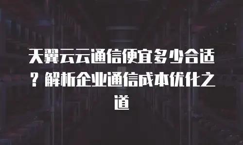 天翼云云通信便宜多少合适？解析企业通信成本优化之道