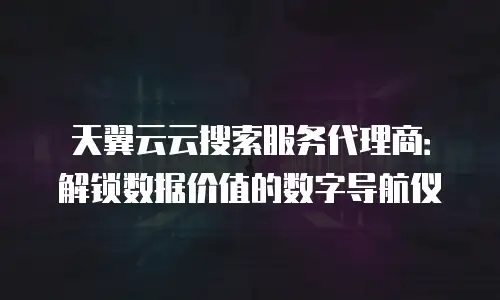 天翼云云搜索服务代理商：解锁数据价值的数字导航仪