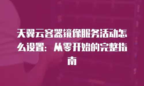 天翼云容器镜像服务活动怎么设置：从零开始的完整指南