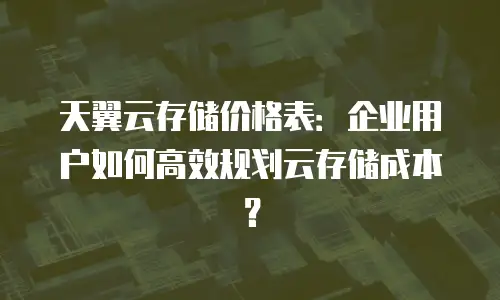 天翼云存储价格表：企业用户如何高效规划云存储成本？
