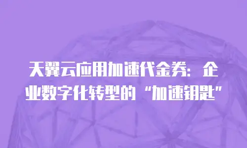 天翼云应用加速代金券：企业数字化转型的“加速钥匙”