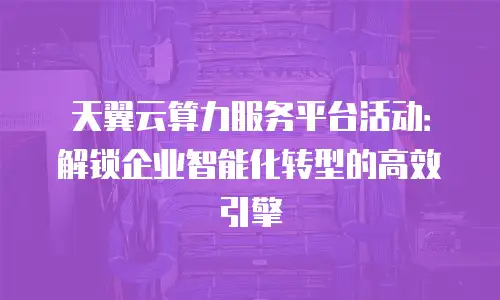 天翼云算力服务平台活动：解锁企业智能化转型的高效引擎