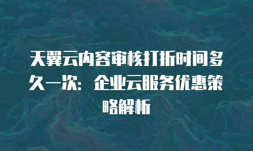 天翼云内容审核打折时间多久一次：企业云服务优惠策略解析