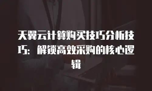 天翼云计算购买技巧分析技巧：解锁高效采购的核心逻辑