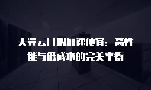 天翼云CDN加速便宜：高性能与低成本的完美平衡