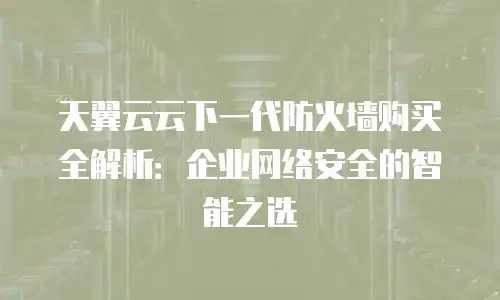 天翼云云下一代防火墙购买全解析：企业网络安全的智能之选