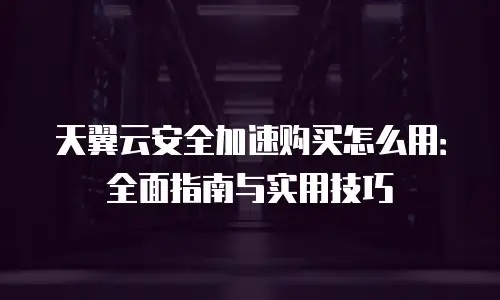 天翼云安全加速购买怎么用：全面指南与实用技巧