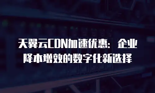 天翼云CDN加速优惠：企业降本增效的数字化新选择