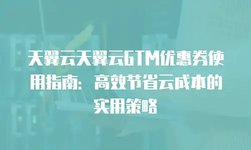天翼云天翼云GTM优惠券使用指南：高效节省云成本的实用策略