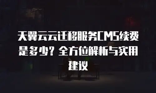 天翼云云迁移服务CMS续费是多少？全方位解析与实用建议