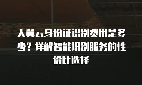 天翼云身份证识别费用是多少？详解智能识别服务的性价比选择