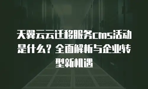 天翼云云迁移服务cms活动是什么？全面解析与企业转型新机遇