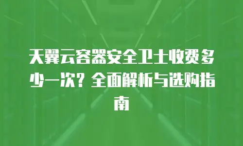 天翼云容器安全卫士收费多少一次？全面解析与选购指南