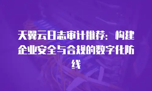 天翼云日志审计推荐：构建企业安全与合规的数字化防线