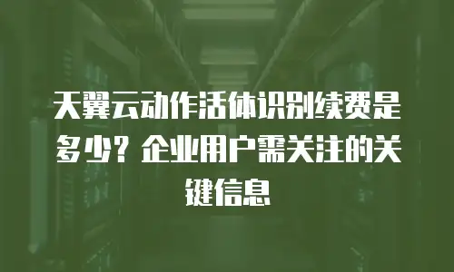 天翼云动作活体识别续费是多少？企业用户需关注的关键信息