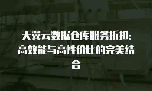天翼云数据仓库服务折扣：高效能与高性价比的完美结合